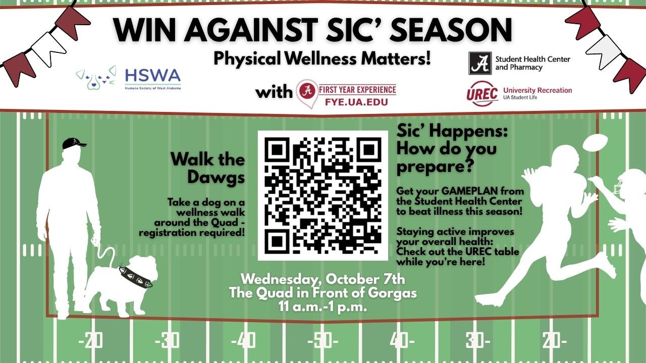 Flyer for First Things First: Win Against Sic' Season: Physical Wellness Matters "Walk with the Dogs: Take a dog on a wellness walk around the Quad- Restration required!" "Sic' Happens: How do you Prepare? Get your gameplan from the Student Health Center to beat illness this season! Staying active improves your overall health: Check out the UREC table while you're here!" Wednesday, October 7th. The Quad in Front of Gorgas 11 AM to 1PM